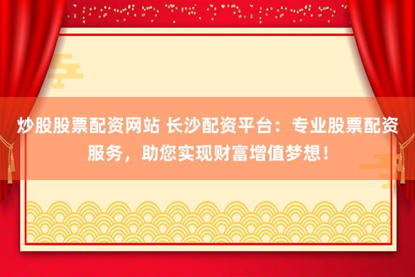 炒股股票配资网站 长沙配资平台：专业股票配资服务，助您实现财富增值梦想！