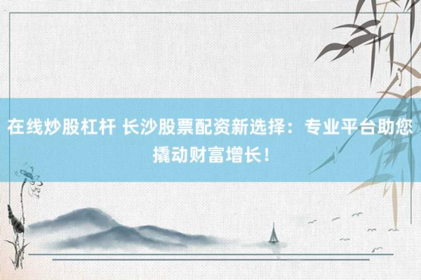 在线炒股杠杆 长沙股票配资新选择：专业平台助您撬动财富增长！