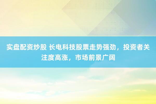 实盘配资炒股 长电科技股票走势强劲，投资者关注度高涨，市场前景广阔
