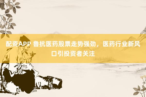 配资APP 鲁抗医药股票走势强劲，医药行业新风口引投资者关注