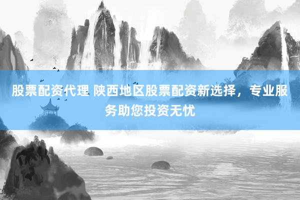 股票配资代理 陕西地区股票配资新选择，专业服务助您投资无忧