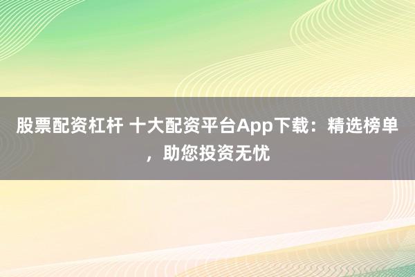 股票配资杠杆 十大配资平台App下载：精选榜单，助您投资无忧