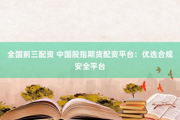 全国前三配资 中国股指期货配资平台：优选合规安全平台