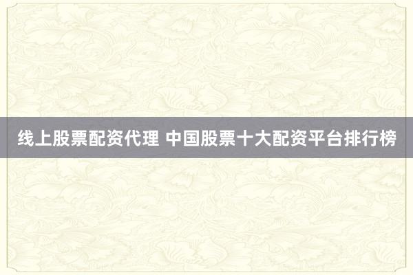 线上股票配资代理 中国股票十大配资平台排行榜
