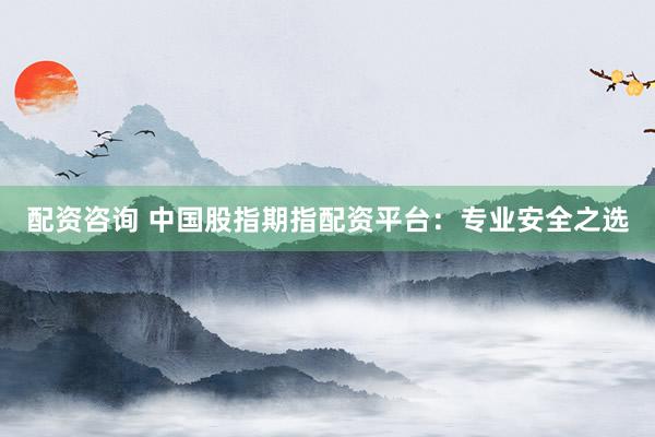 配资咨询 中国股指期指配资平台：专业安全之选