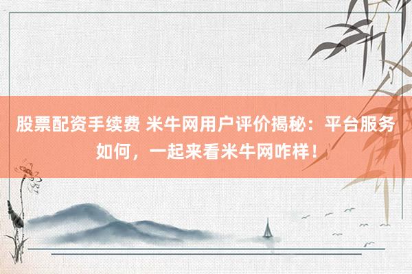 股票配资手续费 米牛网用户评价揭秘：平台服务如何，一起来看米牛网咋样！