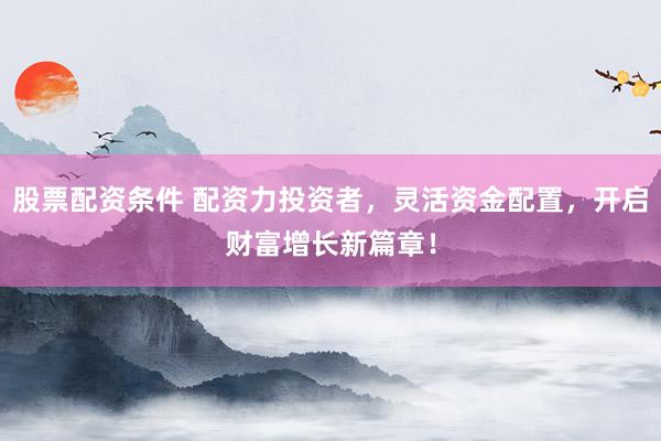 股票配资条件 配资力投资者，灵活资金配置，开启财富增长新篇章！