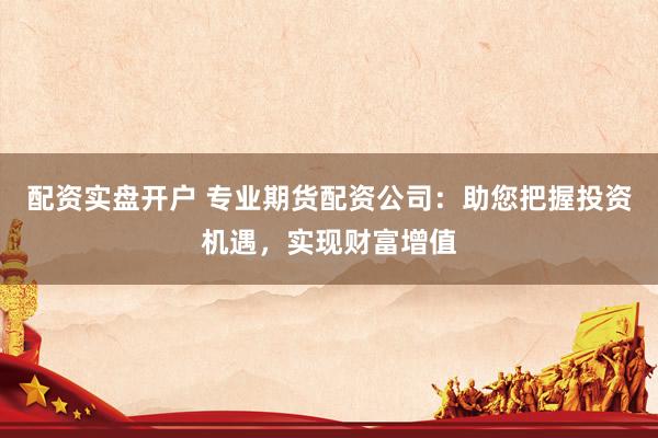 配资实盘开户 专业期货配资公司：助您把握投资机遇，实现财富增值