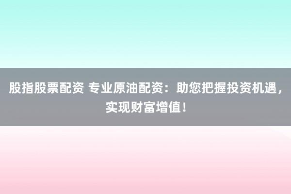 股指股票配资 专业原油配资：助您把握投资机遇，实现财富增值！
