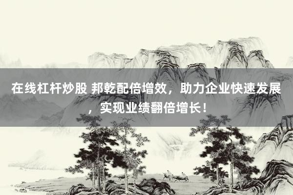 在线杠杆炒股 邦乾配倍增效，助力企业快速发展，实现业绩翻倍增长！