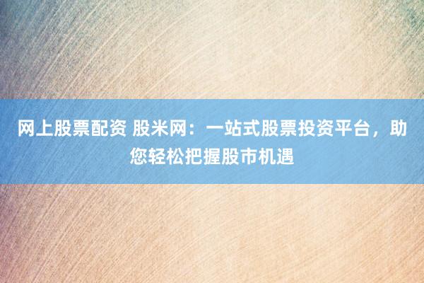 网上股票配资 股米网：一站式股票投资平台，助您轻松把握股市机遇