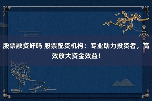 股票融资好吗 股票配资机构：专业助力投资者，高效放大资金效益！