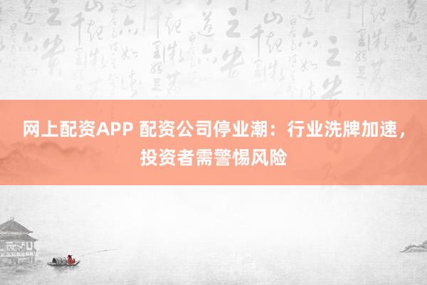 网上配资APP 配资公司停业潮：行业洗牌加速，投资者需警惕风险