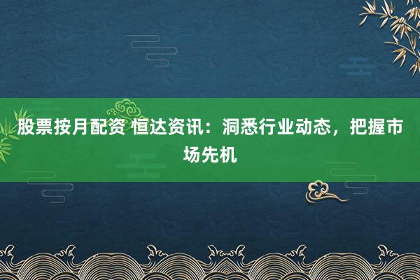 股票按月配资 恒达资讯：洞悉行业动态，把握市场先机