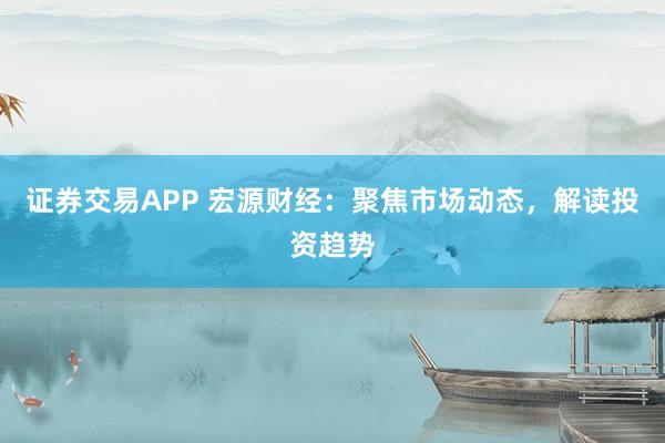 证券交易APP 宏源财经：聚焦市场动态，解读投资趋势