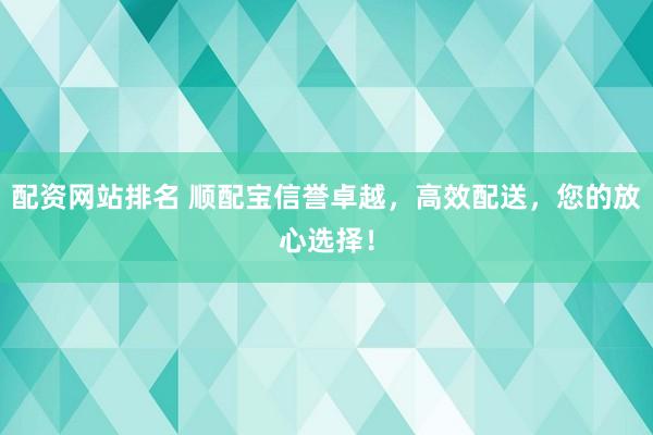 配资网站排名 顺配宝信誉卓越，高效配送，您的放心选择！