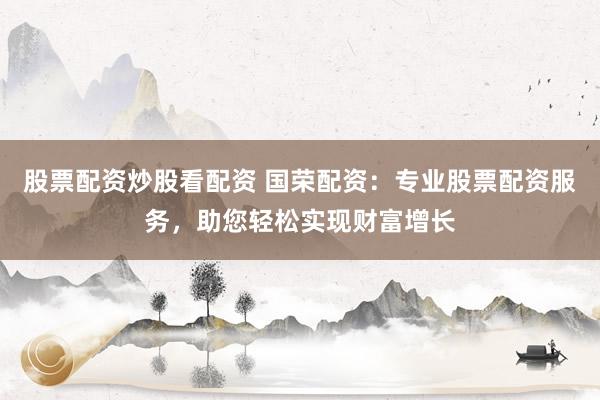 股票配资炒股看配资 国荣配资：专业股票配资服务，助您轻松实现财富增长