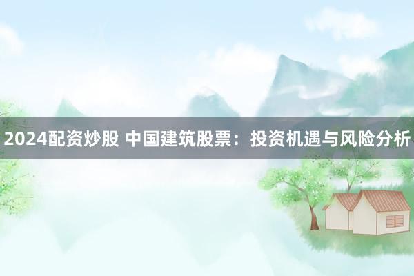 2024配资炒股 中国建筑股票：投资机遇与风险分析