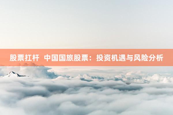 股票扛杆  中国国旅股票：投资机遇与风险分析