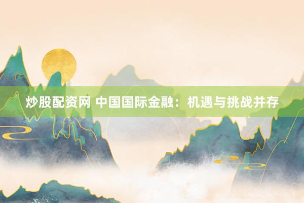 炒股配资网 中国国际金融：机遇与挑战并存