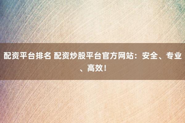配资平台排名 配资炒股平台官方网站：安全、专业、高效！