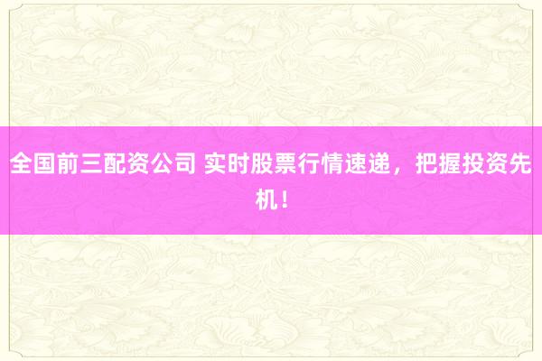 全国前三配资公司 实时股票行情速递，把握投资先机！