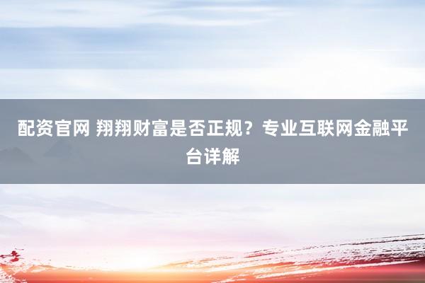 配资官网 翔翔财富是否正规？专业互联网金融平台详解