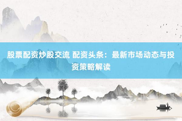 股票配资炒股交流 配资头条：最新市场动态与投资策略解读