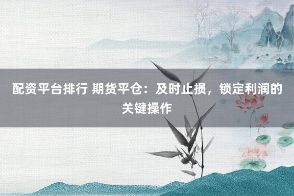 配资平台排行 期货平仓：及时止损，锁定利润的关键操作