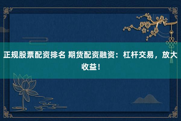 正规股票配资排名 期货配资融资：杠杆交易，放大收益！