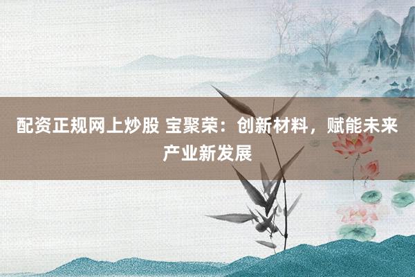 配资正规网上炒股 宝聚荣：创新材料，赋能未来产业新发展