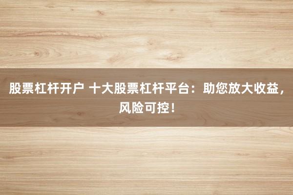 股票杠杆开户 十大股票杠杆平台:助您放大收益,风险可控!