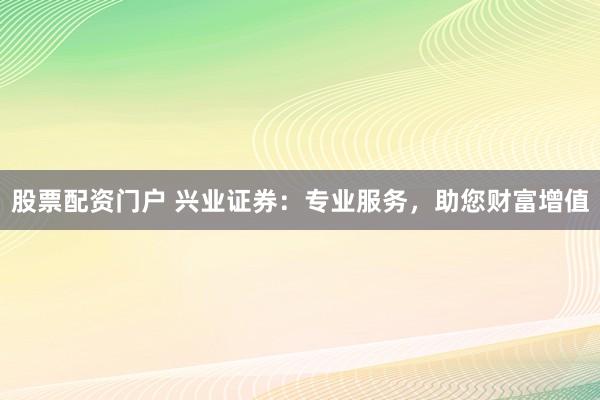 股票配资门户 兴业证券：专业服务，助您财富增值