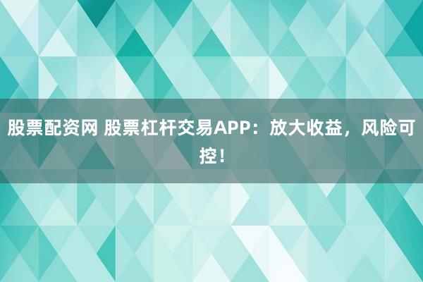 股票配资网 股票杠杆交易APP：放大收益，风险可控！