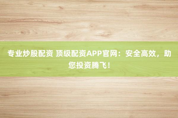 专业炒股配资 顶级配资APP官网：安全高效，助您投资腾飞！