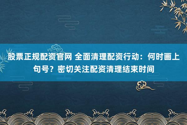 股票正规配资官网 全面清理配资行动:何时画上句号?密切关注配资清理结束时间