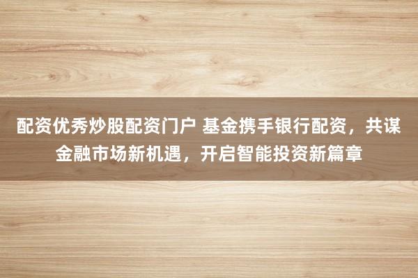 配资优秀炒股配资门户 基金携手银行配资，共谋金融市场新机遇，开启智能投资新篇章