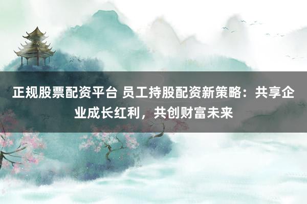 正规股票配资平台 员工持股配资新策略：共享企业成长红利，共创财富未来