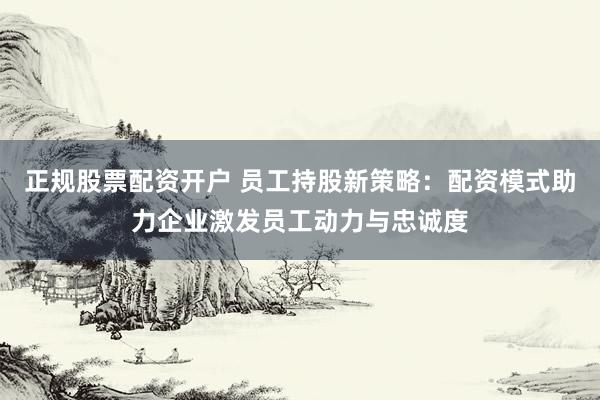 正规股票配资开户 员工持股新策略：配资模式助力企业激发员工动力与忠诚度