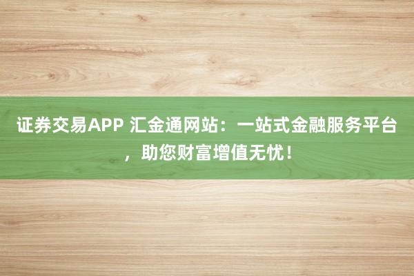证券交易APP 汇金通网站:一站式金融服务平台,助您财富增值无忧!