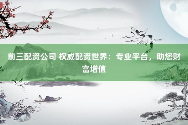 前三配资公司 权威配资世界：专业平台，助您财富增值