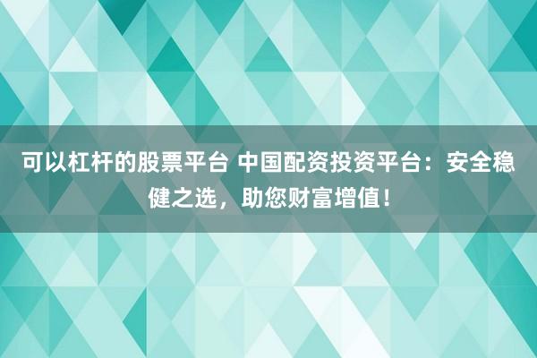 可以杠杆的股票平台 中国配资投资平台：安全稳健之选，助您财富增值！