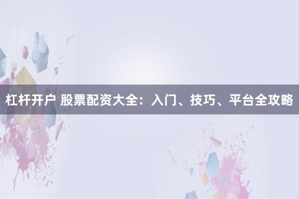 杠杆开户 股票配资大全：入门、技巧、平台全攻略