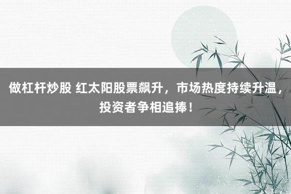 做杠杆炒股 红太阳股票飙升，市场热度持续升温，投资者争相追捧！