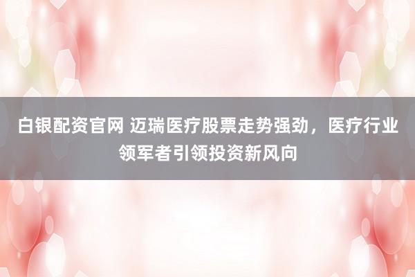 白银配资官网 迈瑞医疗股票走势强劲，医疗行业领军者引领投资新风向
