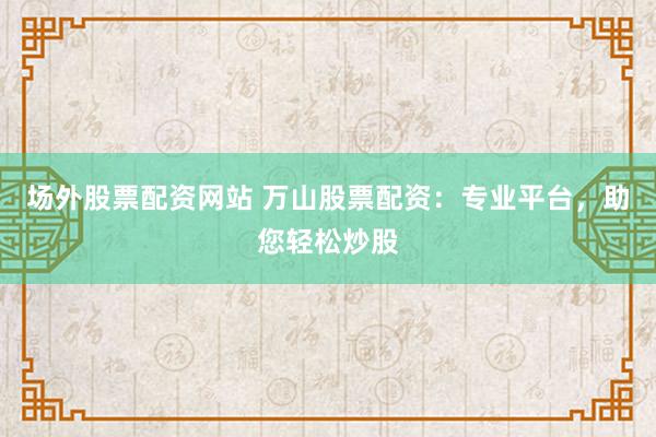 场外股票配资网站 万山股票配资：专业平台，助您轻松炒股