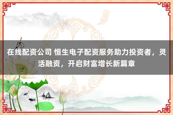 在线配资公司 恒生电子配资服务助力投资者，灵活融资，开启财富增长新篇章