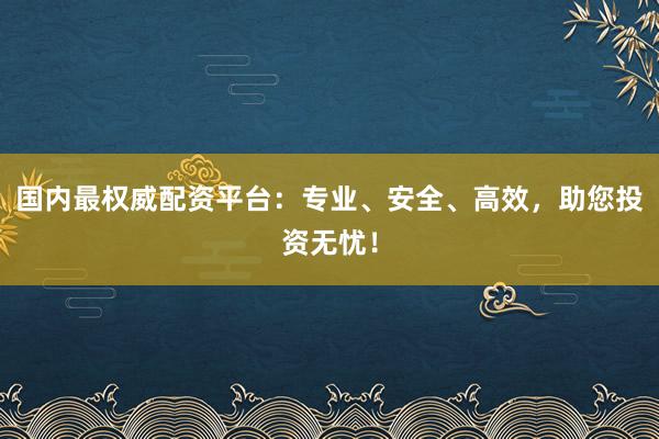 国内最权威配资平台：专业、安全、高效，助您投资无忧！