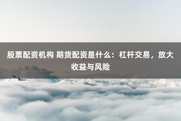 股票配资机构 期货配资是什么：杠杆交易，放大收益与风险