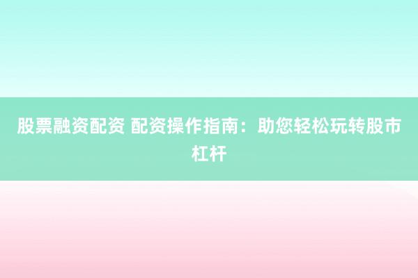 股票融资配资 配资操作指南：助您轻松玩转股市杠杆